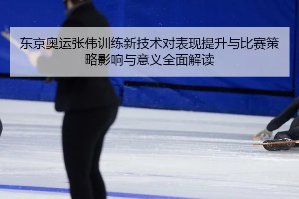 东京奥运张伟训练新技术对表现提升与比赛策略影响与意义全面解读