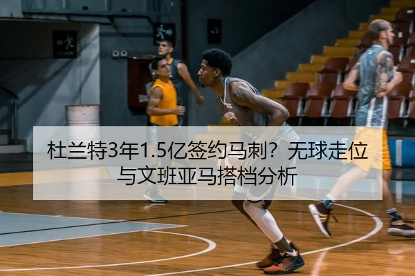 杜兰特3年1.5亿签约马刺？无球走位与文班亚马搭档分析