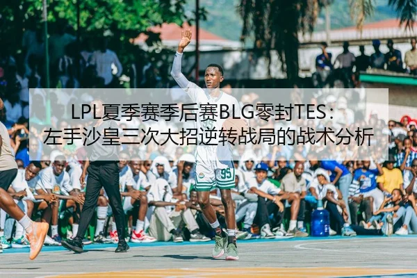 LPL夏季赛季后赛BLG零封TES：左手沙皇三次大招逆转战局的战术分析